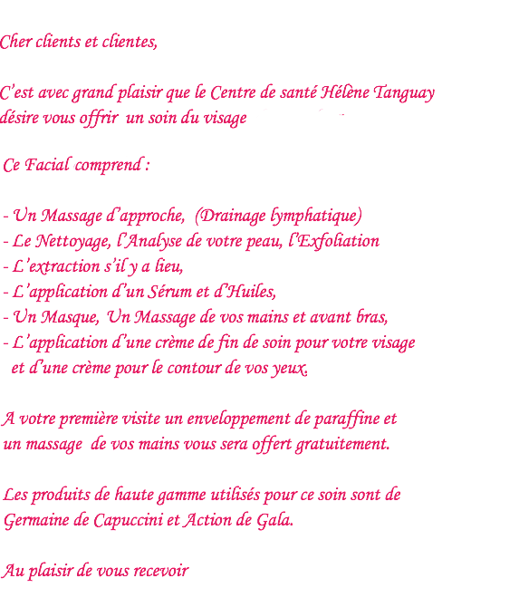Cher clients et clientes, C’est avec grand plaisir que le Centre de santé Hélène Tanguay désire vous offrir un soin du visage d’une valeur de 80.00$ à 120.00$ pour la somme de 65.00$ taxes inclues. Ce Facial d’une durée de 60 à 90 minutes comprend : - Un Massage d’approche, (Drainage lymphatique) - Le Nettoyage, l’Analyse de votre peau, l’Exfoliation (Vapozone), - L’extraction s’il y a lieu, - L’application d’un Sérum et d’Huiles, (Haute fréquence), - Un Masque,(Lucas),Un Massage de vos mains et avant bras, - L’application d’une crème de fin de soin pour votre visage et d’une crème pour le contour de vos yeux. A votre première visite un enveloppement de paraffine et un massage de vos mains vous sera offert gratuitement. Les produits de haute gamme utilisés pour ce soin sont de Germaine de Capuccini et Action de Gala. Au plaisir de vous recevoir 